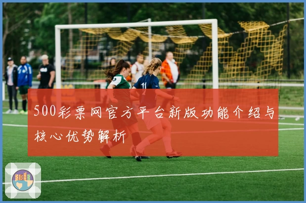 500彩票网官方平台新版功能介绍与核心优势解析