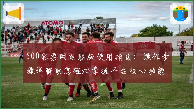 500彩票网电脑版使用指南：操作步骤详解助您轻松掌握平台核心功能