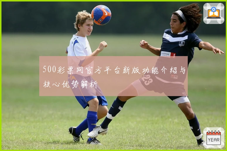500彩票网官方平台新版功能介绍与核心优势解析