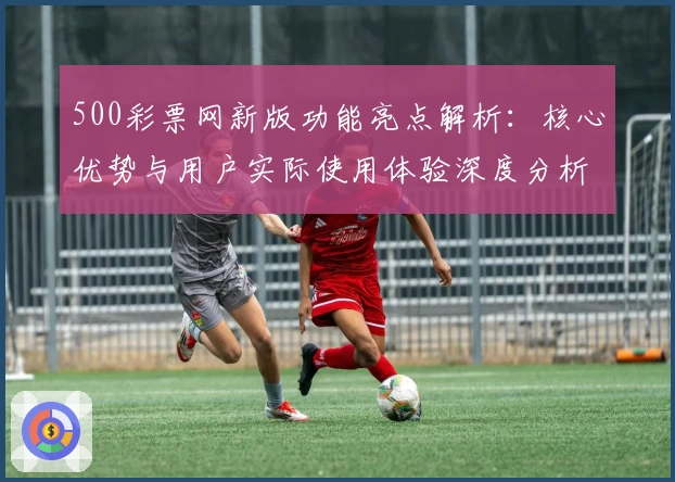 500彩票网新版功能亮点解析：核心优势与用户实际使用体验深度分析