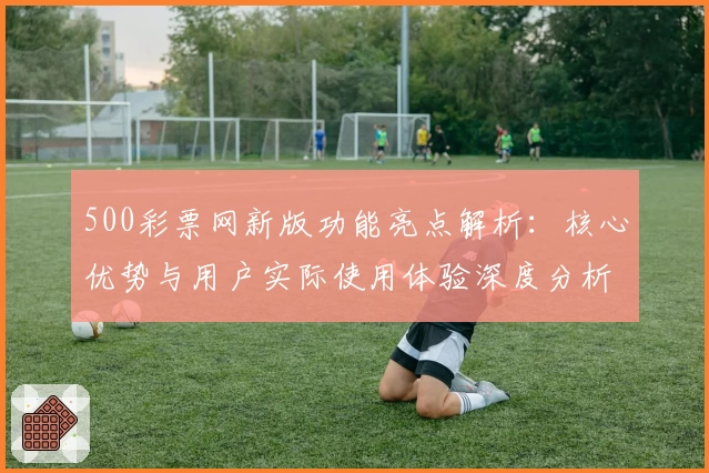500彩票网新版功能亮点解析：核心优势与用户实际使用体验深度分析