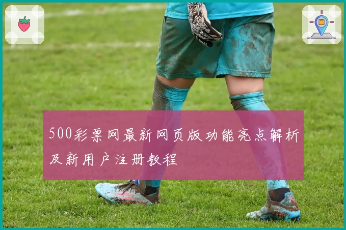 500彩票网最新网页版功能亮点解析及新用户注册教程