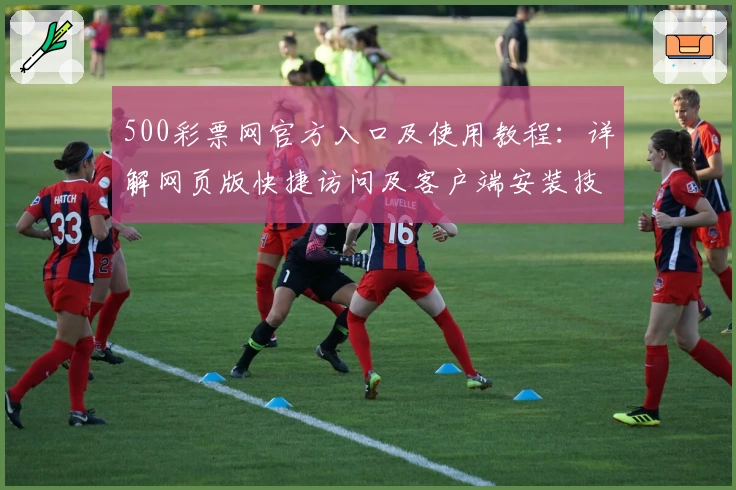 500彩票网官方入口及使用教程：详解网页版快捷访问及客户端安装技巧